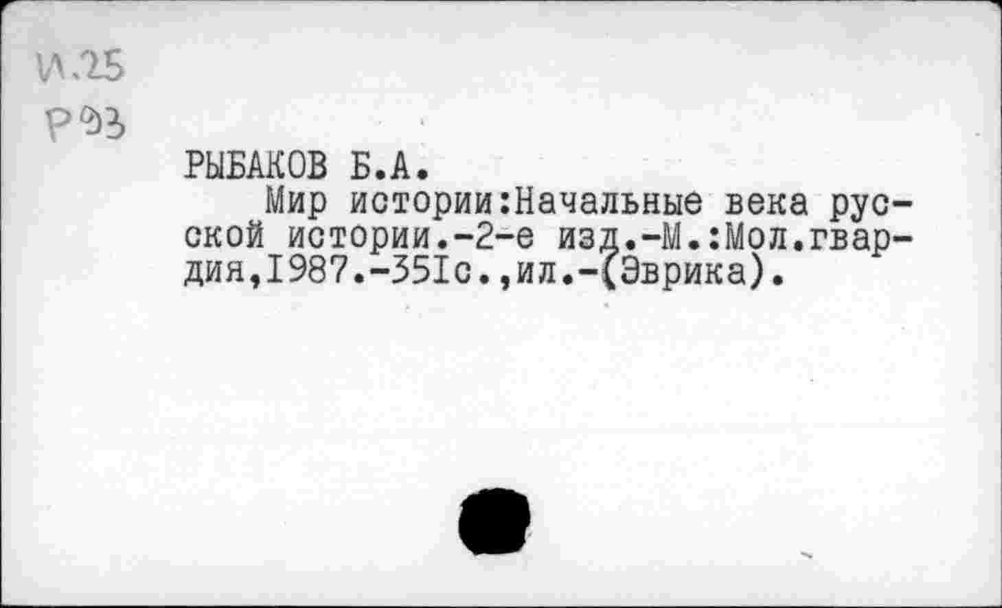 ﻿РЫБАКОВ Б.А.
Мир истории:Начальные века рус ской истории.-2-е изд.-М.:Мол.гвар дия,1987.-351с.,ил.-(Эврика).